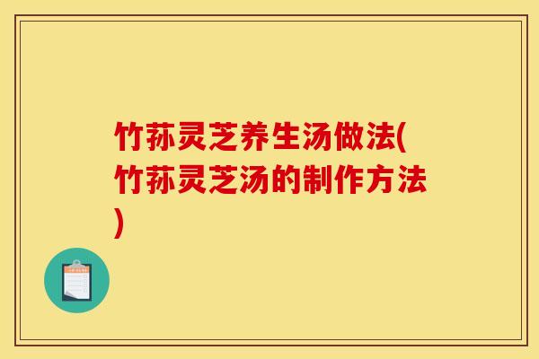 竹荪灵芝养生汤做法(竹荪灵芝汤的制作方法) 竹荪灵芝养生汤做法(竹荪灵芝汤的制作方法)