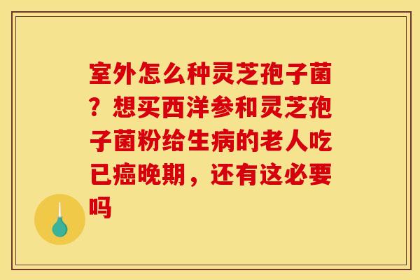 室外怎么种灵芝孢子菌?想买西洋参和灵芝孢子菌粉给生的老人吃已晚期,还有这必要吗 室外怎么种灵芝孢子菌?想买西洋参和灵芝孢子菌粉给生的老人吃已晚期,还有这必要吗