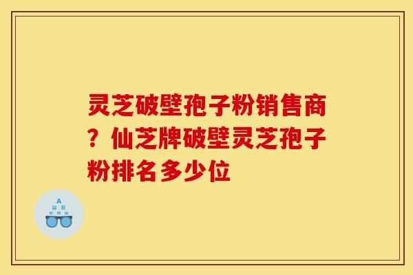 灵芝破壁孢子粉销售商?仙芝牌破壁灵芝孢子粉排名多少位 灵芝破壁孢子粉销售商?仙芝牌破壁灵芝孢子粉排名多少位
