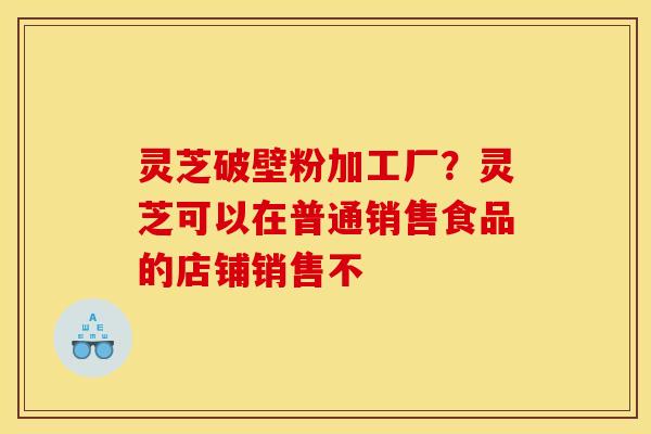 灵芝破壁粉加工厂?灵芝可以在普通销售食品的店铺销售不 灵芝破壁粉加工厂?灵芝可以在普通销售食品的店铺销售不