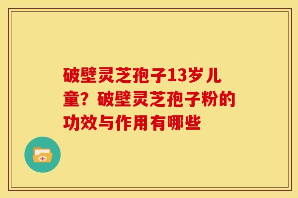 破壁灵芝孢子13岁儿童?破壁灵芝孢子粉的功效与作用有哪些 破壁灵芝孢子13岁儿童?破壁灵芝孢子粉的功效与作用有哪些