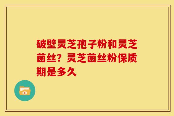 破壁灵芝孢子粉和灵芝菌丝?灵芝菌丝粉保质期是多久 破壁灵芝孢子粉和灵芝菌丝?灵芝菌丝粉保质期是多久