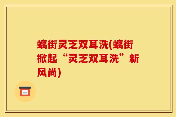 螭街灵芝双耳洗(螭街掀起“灵芝双耳洗”新风尚)