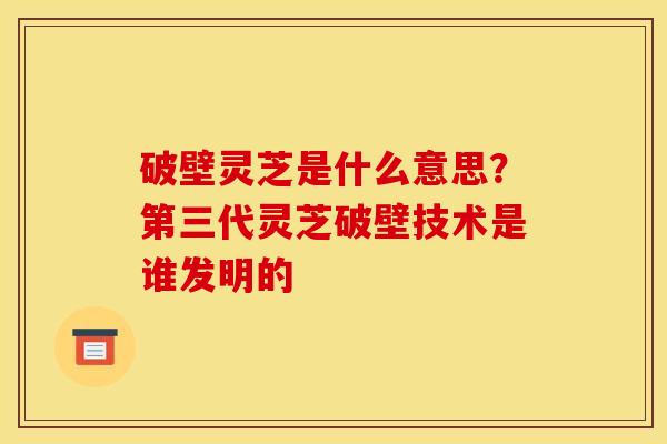 破壁灵芝是什么意思?第三代灵芝破壁技术是谁发明的 破壁灵芝是什么意思?第三代灵芝破壁技术是谁发明的