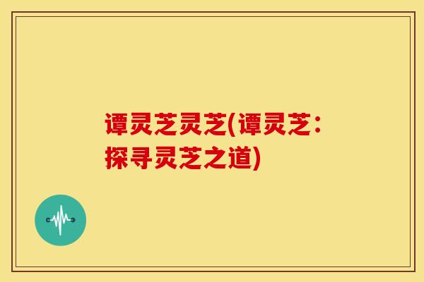 谭灵芝灵芝(谭灵芝:探寻灵芝之道) 谭灵芝灵芝(谭灵芝:探寻灵芝之道)