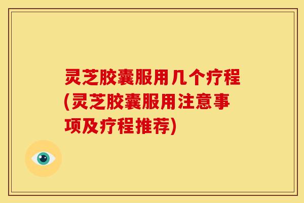 灵芝胶囊服用几个疗程(灵芝胶囊服用注意事项及疗程推荐)