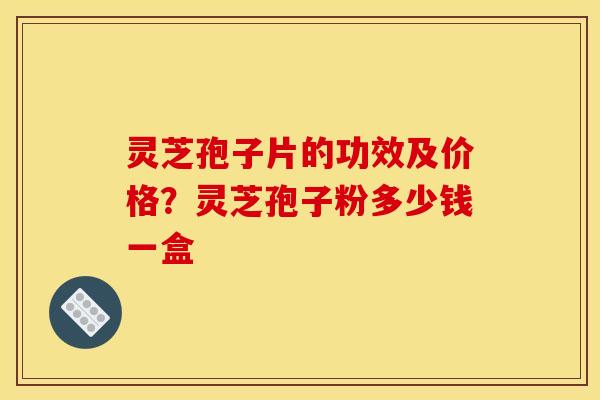 灵芝孢子片的功效及价格？灵芝孢子粉多少钱一盒