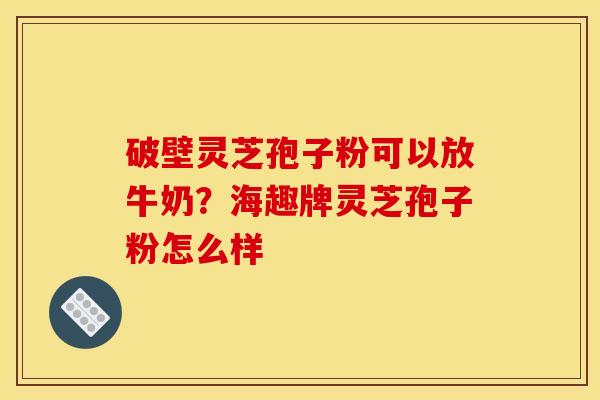 破壁灵芝孢子粉可以放牛奶?海趣牌灵芝孢子粉怎么样 破壁灵芝孢子粉可以放牛奶?海趣牌灵芝孢子粉怎么样