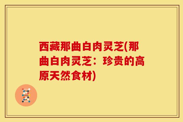 西藏那曲白肉灵芝(那曲白肉灵芝:珍贵的高原天然食材) 西藏那曲白肉灵芝(那曲白肉灵芝:珍贵的高原天然食材)