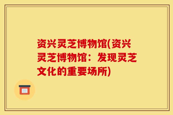 资兴灵芝博物馆(资兴灵芝博物馆:发现灵芝文化的重要场所) 资兴灵芝博物馆(资兴灵芝博物馆:发现灵芝文化的重要场所)