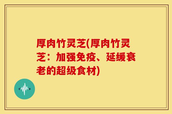 厚肉竹灵芝(厚肉竹灵芝:加强免疫、延缓的超级食材) 厚肉竹灵芝(厚肉竹灵芝:加强免疫、延缓的超级食材)