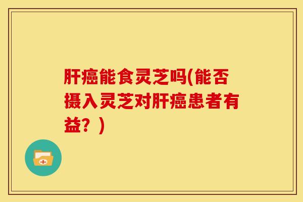 能食灵芝吗(能否摄入灵芝对患者有益?) 能食灵芝吗(能否摄入灵芝对患者有益?)