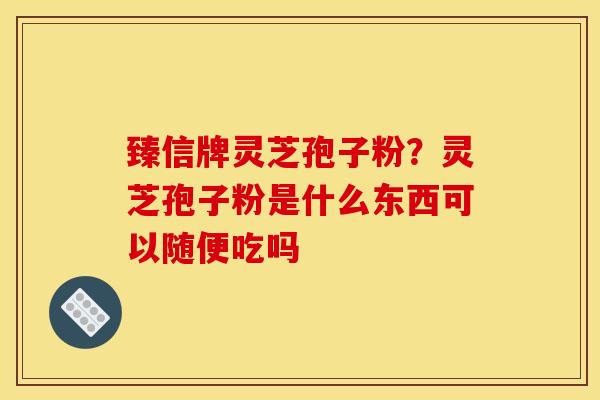 臻信牌灵芝孢子粉?灵芝孢子粉是什么东西可以随便吃吗 臻信牌灵芝孢子粉?灵芝孢子粉是什么东西可以随便吃吗