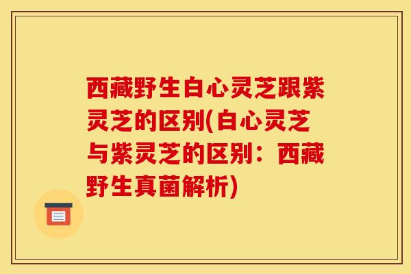 西藏野生白心灵芝跟紫灵芝的区别(白心灵芝与紫灵芝的区别:西藏野生真菌解析) 西藏野生白心灵芝跟紫灵芝的区别(白心灵芝与紫灵芝的区别:西藏野生真菌解析)