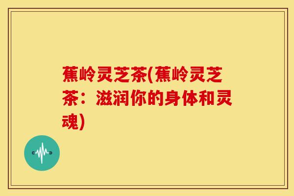 蕉岭灵芝茶(蕉岭灵芝茶:滋润你的身体和灵魂) 蕉岭灵芝茶(蕉岭灵芝茶:滋润你的身体和灵魂)