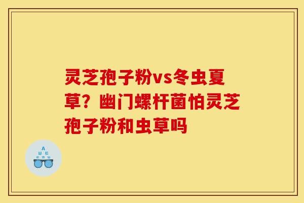 灵芝孢子粉vs冬虫夏草？幽门螺杆菌怕灵芝孢子粉和虫草吗