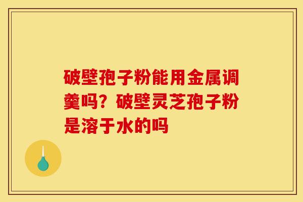 破壁孢子粉能用金属调羹吗?破壁灵芝孢子粉是溶于水的吗 破壁孢子粉能用金属调羹吗?破壁灵芝孢子粉是溶于水的吗