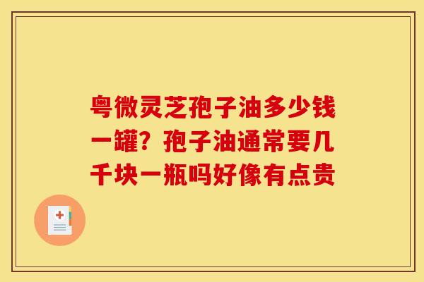 粤微灵芝孢子油多少钱一罐?孢子油通常要几千块一瓶吗好像有点贵 粤微灵芝孢子油多少钱一罐?孢子油通常要几千块一瓶吗好像有点贵