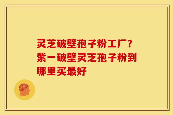 灵芝破壁孢子粉工厂?紫一破壁灵芝孢子粉到哪里买好 灵芝破壁孢子粉工厂?紫一破壁灵芝孢子粉到哪里买好