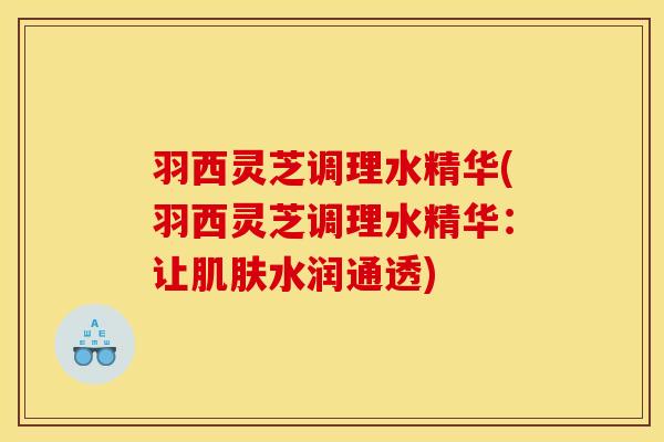 羽西灵芝调理水精华(羽西灵芝调理水精华:让水润通透) 羽西灵芝调理水精华(羽西灵芝调理水精华:让水润通透)
