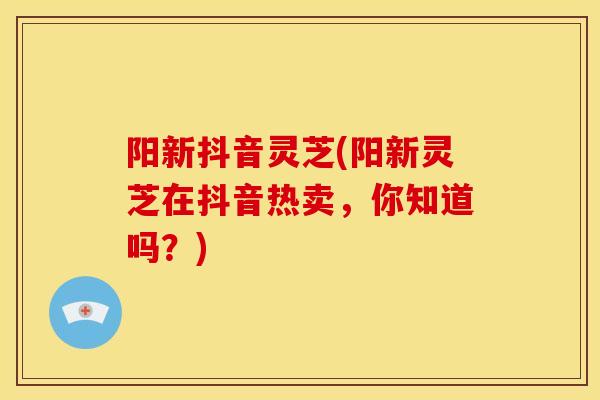 阳新抖音灵芝(阳新灵芝在抖音热卖，你知道吗？)