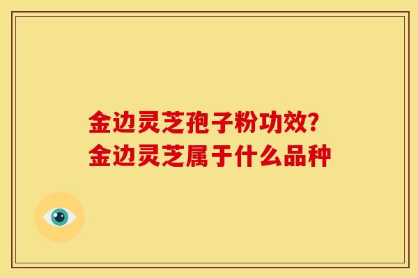 金边灵芝孢子粉功效?金边灵芝属于什么品种 金边灵芝孢子粉功效?金边灵芝属于什么品种