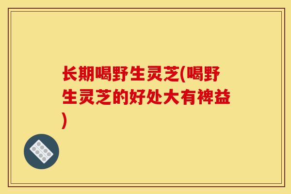 长期喝野生灵芝(喝野生灵芝的好处大有裨益) 长期喝野生灵芝(喝野生灵芝的好处大有裨益)