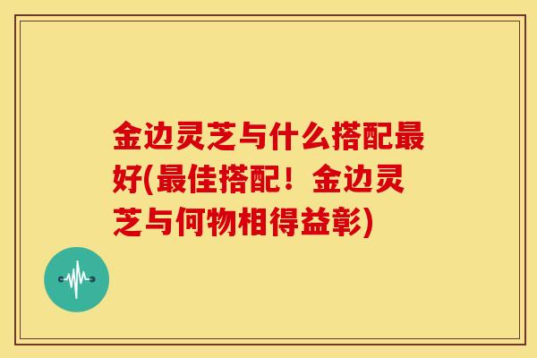 金边灵芝与什么搭配好(佳搭配!金边灵芝与何物相得益彰) 金边灵芝与什么搭配好(佳搭配!金边灵芝与何物相得益彰)