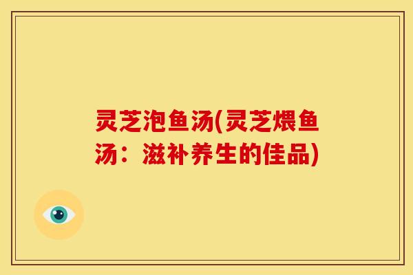 灵芝泡鱼汤(灵芝煨鱼汤:滋补养生的佳品) 灵芝泡鱼汤(灵芝煨鱼汤:滋补养生的佳品)