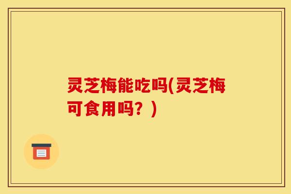 灵芝梅能吃吗(灵芝梅可食用吗?) 灵芝梅能吃吗(灵芝梅可食用吗?)