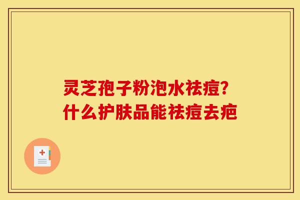 灵芝孢子粉泡水祛痘?什么护肤品能祛痘去疤 灵芝孢子粉泡水祛痘?什么护肤品能祛痘去疤