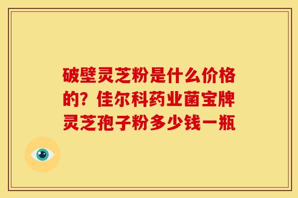 破壁灵芝粉是什么价格的?佳尔科药业菌宝牌灵芝孢子粉多少钱一瓶 破壁灵芝粉是什么价格的?佳尔科药业菌宝牌灵芝孢子粉多少钱一瓶