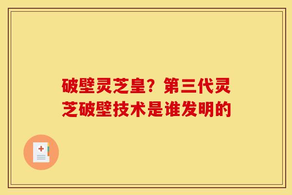 破壁灵芝皇?第三代灵芝破壁技术是谁发明的 破壁灵芝皇?第三代灵芝破壁技术是谁发明的