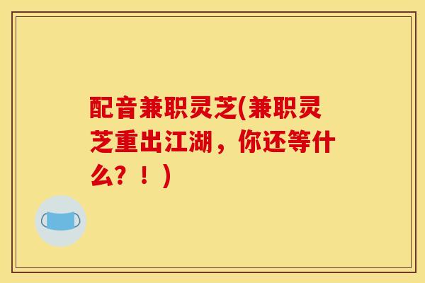 配音兼职灵芝(兼职灵芝重出江湖，你还等什么？！)