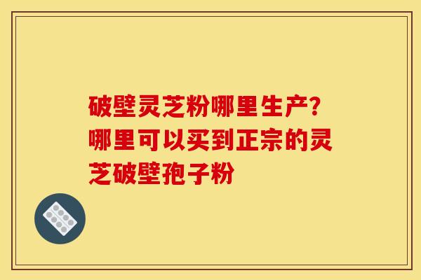 破壁灵芝粉哪里生产?哪里可以买到正宗的灵芝破壁孢子粉 破壁灵芝粉哪里生产?哪里可以买到正宗的灵芝破壁孢子粉