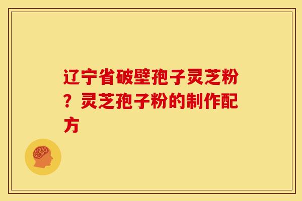 辽宁省破壁孢子灵芝粉?灵芝孢子粉的制作配方 辽宁省破壁孢子灵芝粉?灵芝孢子粉的制作配方