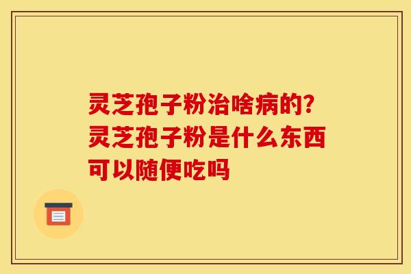 灵芝孢子粉啥的?灵芝孢子粉是什么东西可以随便吃吗 灵芝孢子粉啥的?灵芝孢子粉是什么东西可以随便吃吗