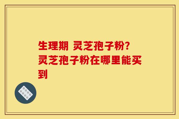 生理期 灵芝孢子粉?灵芝孢子粉在哪里能买到 生理期 灵芝孢子粉?灵芝孢子粉在哪里能买到