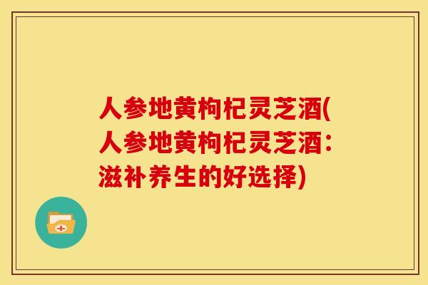 人参地黄枸杞灵芝酒(人参地黄枸杞灵芝酒:滋补养生的好选择) 人参地黄枸杞灵芝酒(人参地黄枸杞灵芝酒:滋补养生的好选择)
