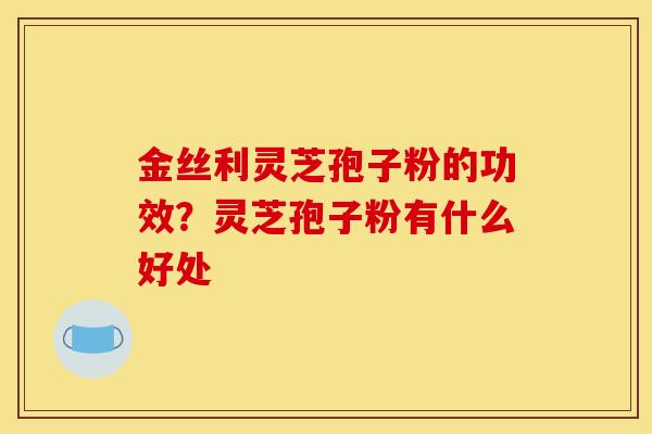 金丝利灵芝孢子粉的功效?灵芝孢子粉有什么好处 金丝利灵芝孢子粉的功效?灵芝孢子粉有什么好处