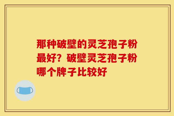 那种破壁的灵芝孢子粉好?破壁灵芝孢子粉哪个牌子比较好 那种破壁的灵芝孢子粉好?破壁灵芝孢子粉哪个牌子比较好