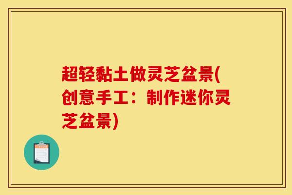 超轻黏土做灵芝盆景(创意手工:制作迷你灵芝盆景) 超轻黏土做灵芝盆景(创意手工:制作迷你灵芝盆景)