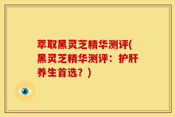萃取黑灵芝精华测评(黑灵芝精华测评:养生首选?) 萃取黑灵芝精华测评(黑灵芝精华测评:养生首选?)
