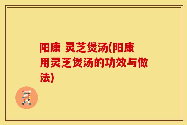 阳康 灵芝煲汤(阳康用灵芝煲汤的功效与做法) 阳康 灵芝煲汤(阳康用灵芝煲汤的功效与做法)