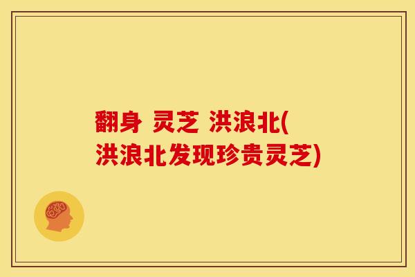 翻身 灵芝 洪浪北(洪浪北发现珍贵灵芝) 翻身 灵芝 洪浪北(洪浪北发现珍贵灵芝)