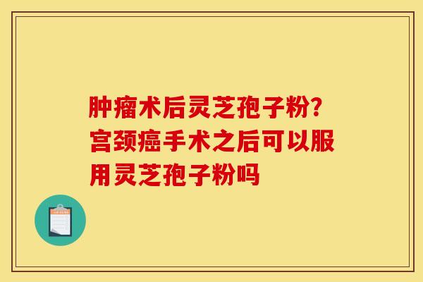 术后灵芝孢子粉?宫颈手术之后可以服用灵芝孢子粉吗 术后灵芝孢子粉?宫颈手术之后可以服用灵芝孢子粉吗
