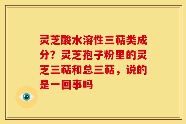灵芝酸水溶性三萜类成分?灵芝孢子粉里的灵芝三萜和总三萜,说的是一回事吗 灵芝酸水溶性三萜类成分?灵芝孢子粉里的灵芝三萜和总三萜,说的是一回事吗