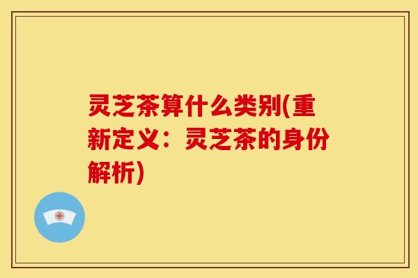 灵芝茶算什么类别(重新定义:灵芝茶的身份解析) 灵芝茶算什么类别(重新定义:灵芝茶的身份解析)