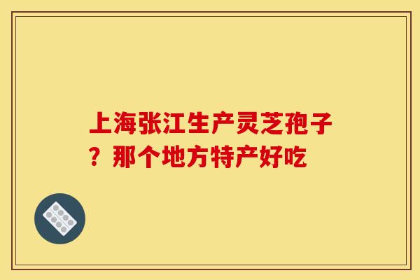 上海张江生产灵芝孢子?那个地方特产好吃 上海张江生产灵芝孢子?那个地方特产好吃
