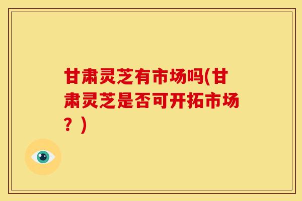 甘肃灵芝有市场吗(甘肃灵芝是否可开拓市场?) 甘肃灵芝有市场吗(甘肃灵芝是否可开拓市场?)